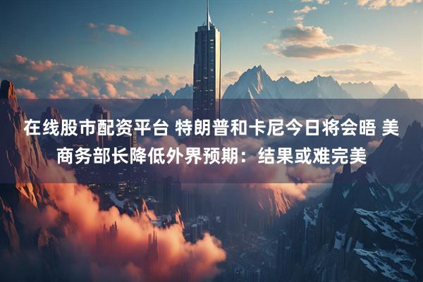 在线股市配资平台 特朗普和卡尼今日将会晤 美商务部长降低外界预期：结果或难完美