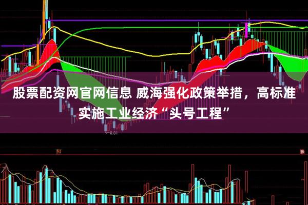 股票配资网官网信息 威海强化政策举措，高标准实施工业经济“头号工程”