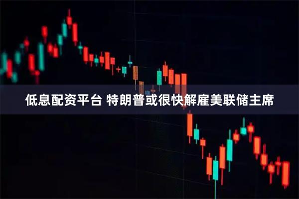 低息配资平台 特朗普或很快解雇美联储主席