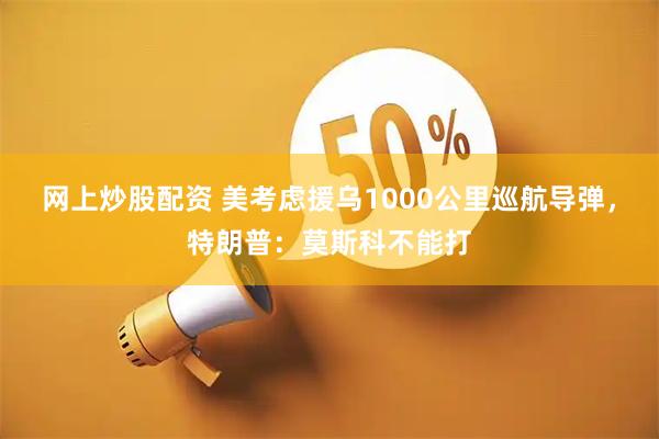 网上炒股配资 美考虑援乌1000公里巡航导弹，特朗普：莫斯科不能打
