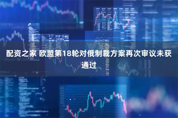 配资之家 欧盟第18轮对俄制裁方案再次审议未获通过