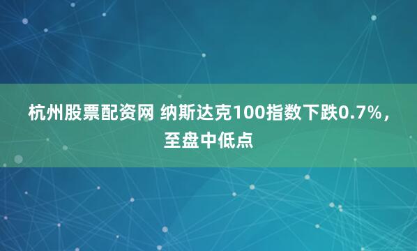 杭州股票配资网 纳斯达克100指数下跌0.7%，至盘中低点