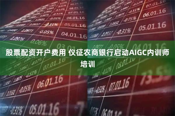 股票配资开户费用 仪征农商银行启动AIGC内训师培训