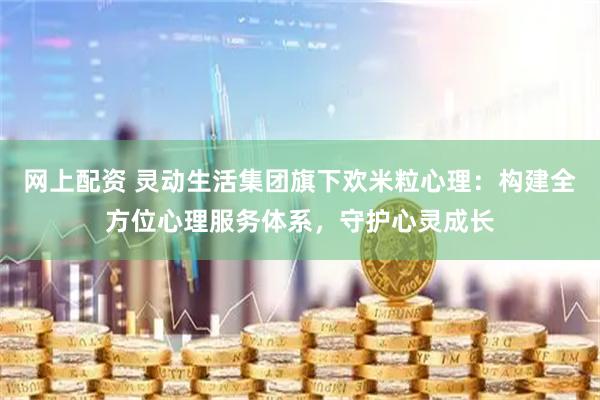 网上配资 灵动生活集团旗下欢米粒心理：构建全方位心理服务体系，守护心灵成长