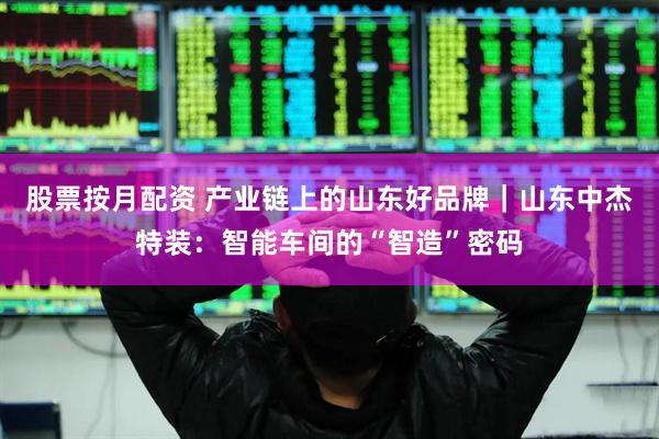 股票按月配资 产业链上的山东好品牌｜山东中杰特装：智能车间的“智造”密码