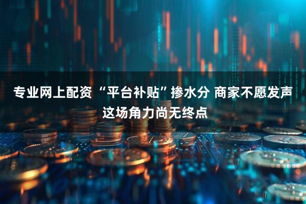 专业网上配资 “平台补贴”掺水分 商家不愿发声 这场角力尚无终点