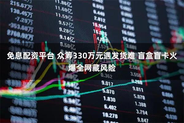 免息配资平台 众筹330万元遇发货难 盲盒盲卡火爆全网藏风险