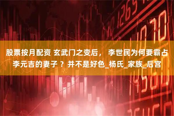 股票按月配资 玄武门之变后， 李世民为何要霸占李元吉的妻子 ？并不是好色_杨氏_家族_后宫