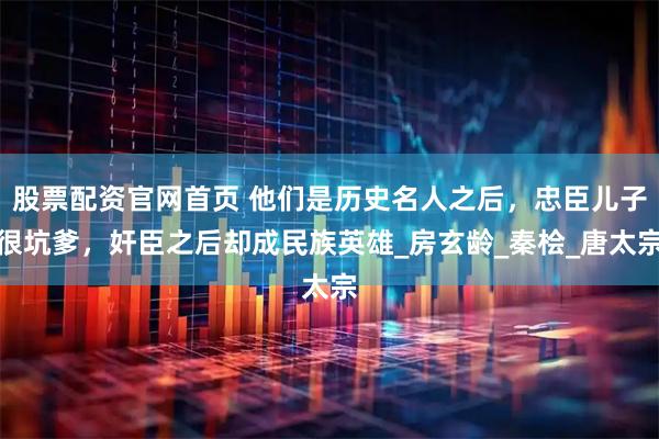 股票配资官网首页 他们是历史名人之后，忠臣儿子很坑爹，奸臣之后却成民族英雄_房玄龄_秦桧_唐太宗