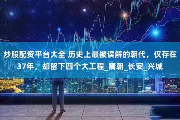 炒股配资平台大全 历史上最被误解的朝代，仅存在37年，却留下四个大工程_隋朝_长安_兴城