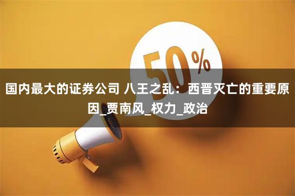 国内最大的证券公司 八王之乱：西晋灭亡的重要原因_贾南风_权力_政治