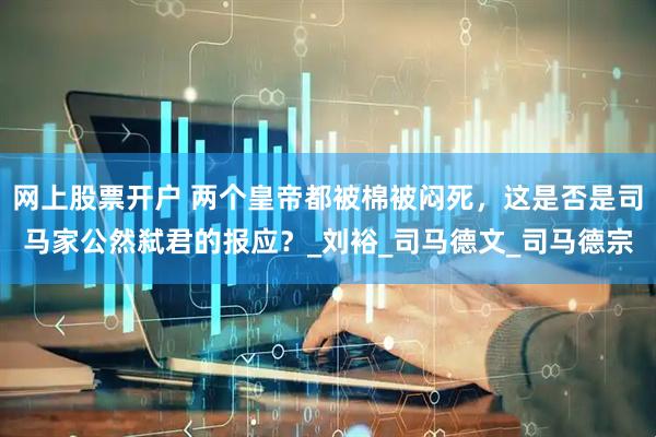 网上股票开户 两个皇帝都被棉被闷死，这是否是司马家公然弑君的报应？_刘裕_司马德文_司马德宗