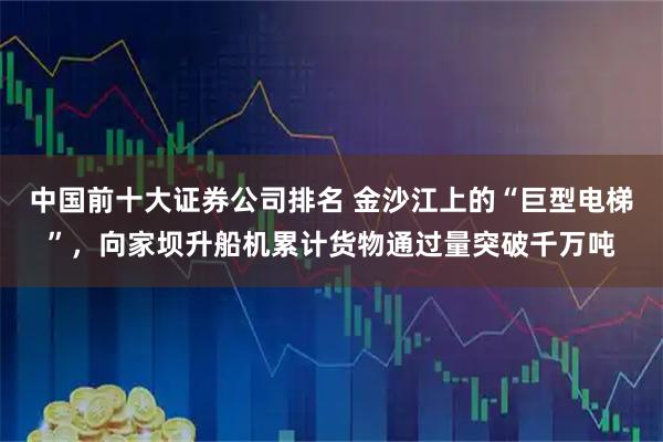中国前十大证券公司排名 金沙江上的“巨型电梯”，向家坝升船机累计货物通过量突破千万吨