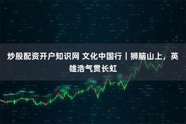 炒股配资开户知识网 文化中国行｜狮脑山上，英雄浩气贯长虹