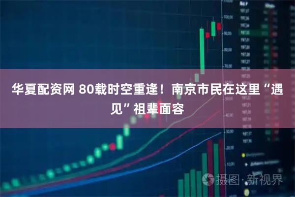 华夏配资网 80载时空重逢！南京市民在这里“遇见”祖辈面容