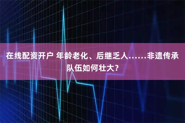 在线配资开户 年龄老化、后继乏人……非遗传承队伍如何壮大？