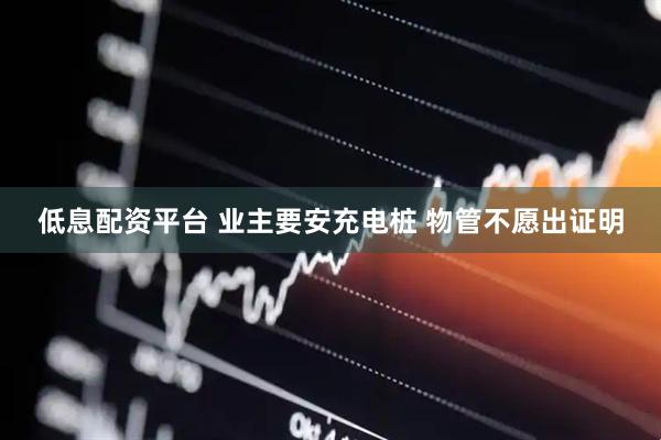 低息配资平台 业主要安充电桩 物管不愿出证明