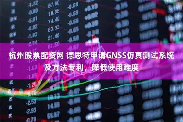 杭州股票配资网 德思特申请GNSS仿真测试系统及方法专利，降低使用难度