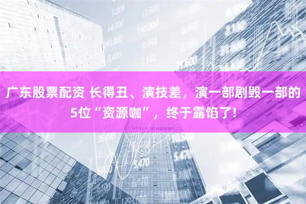 广东股票配资 长得丑、演技差，演一部剧毁一部的5位“资源咖”，终于露馅了!