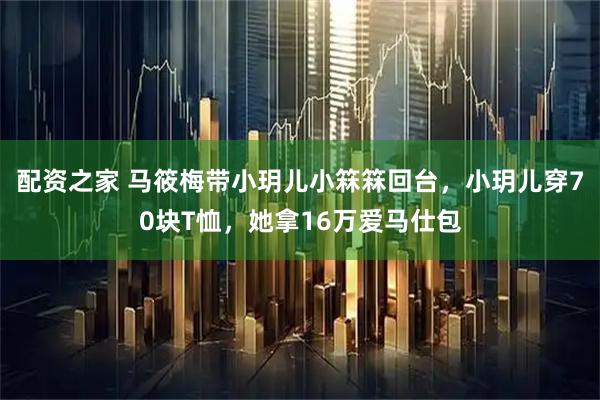 配资之家 马筱梅带小玥儿小箖箖回台，小玥儿穿70块T恤，她拿16万爱马仕包