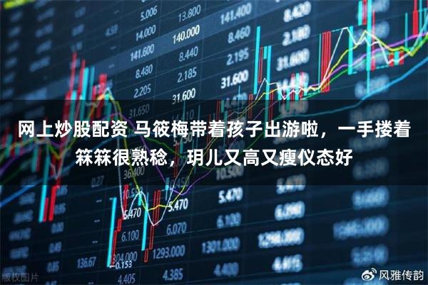 网上炒股配资 马筱梅带着孩子出游啦，一手搂着箖箖很熟稔，玥儿又高又瘦仪态好