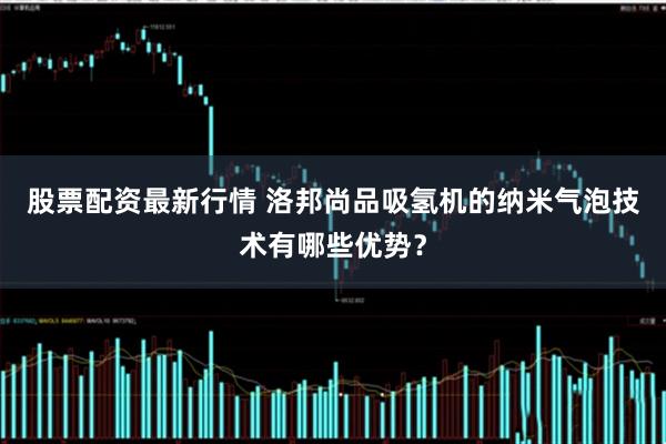 股票配资最新行情 洛邦尚品吸氢机的纳米气泡技术有哪些优势？