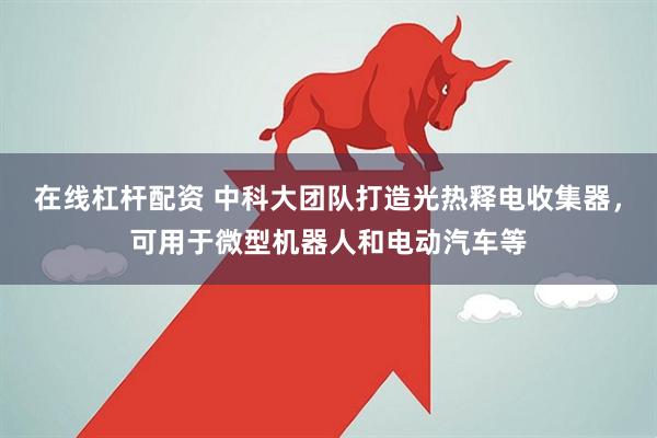 在线杠杆配资 中科大团队打造光热释电收集器，可用于微型机器人和电动汽车等