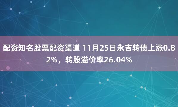 配资知名股票配资渠道 11月25日永吉转债上涨0.82%，转股溢价率26.04%