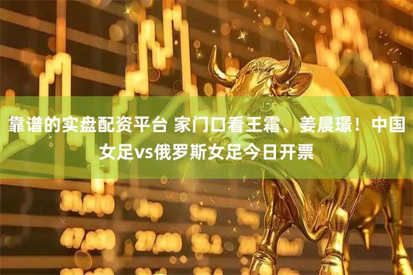 靠谱的实盘配资平台 家门口看王霜、姜晨璟！中国女足vs俄罗斯女足今日开票