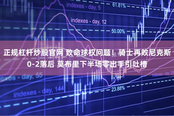 正规杠杆炒股官网 致命球权问题！骑士再败尼克斯0-2落后 莫布里下半场零出手引吐槽