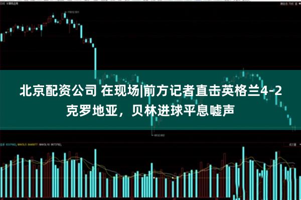 北京配资公司 在现场|前方记者直击英格兰4-2克罗地亚，贝林进球平息嘘声