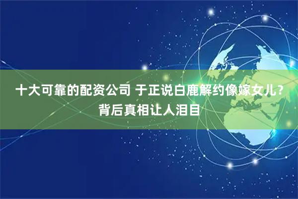 十大可靠的配资公司 于正说白鹿解约像嫁女儿？背后真相让人泪目