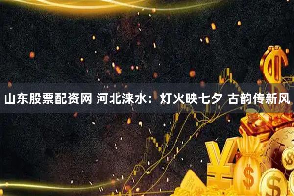 山东股票配资网 河北涞水：灯火映七夕 古韵传新风