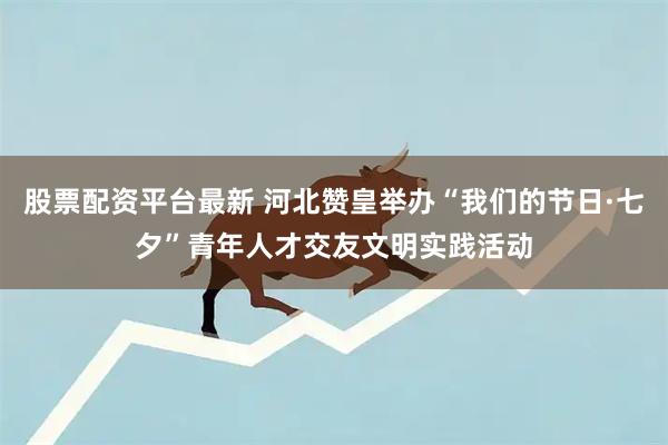 股票配资平台最新 河北赞皇举办“我们的节日·七夕”青年人才交友文明实践活动