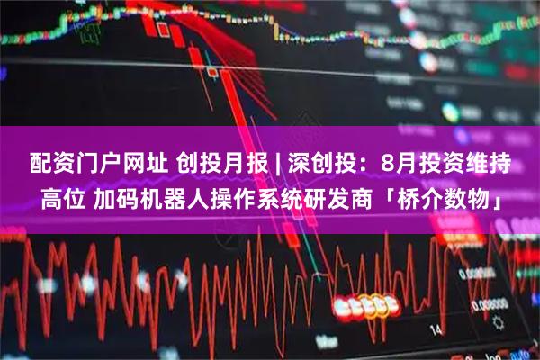 配资门户网址 创投月报 | 深创投：8月投资维持高位 加码机器人操作系统研发商「桥介数物」